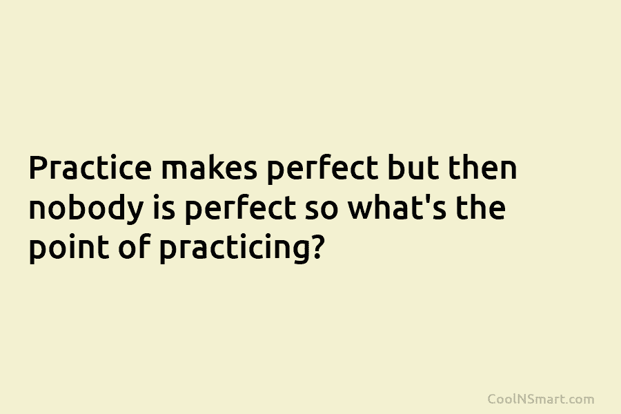 Practice makes perfect but then nobody is perfect so what’s the point of practicing?