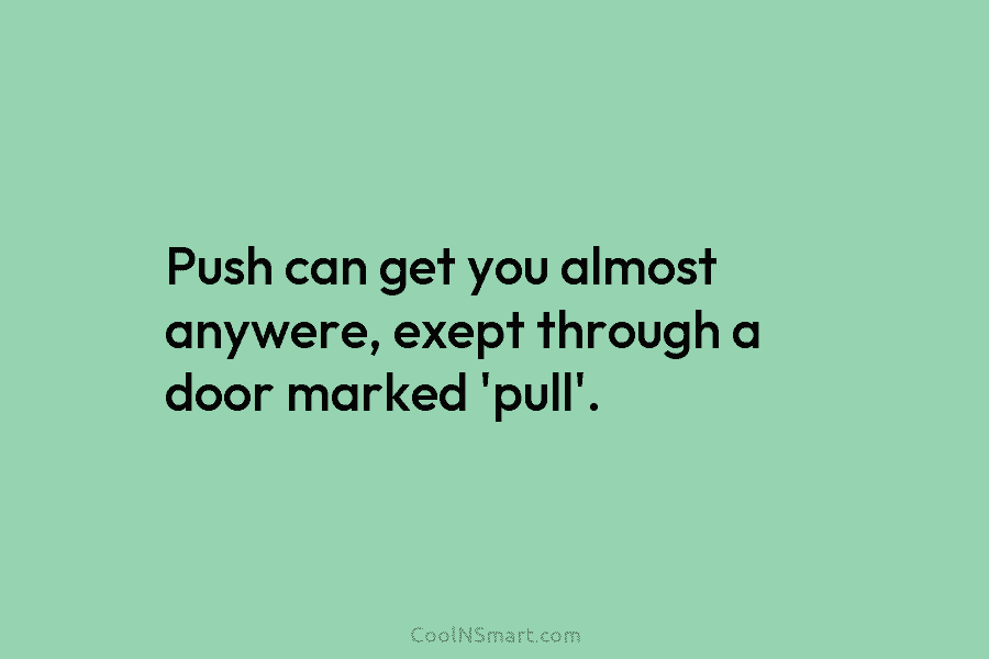 Push can get you almost anywere, exept through a door marked ‘pull’.