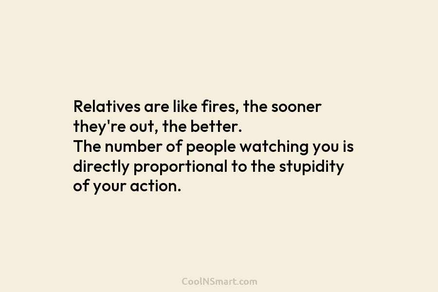 Relatives are like fires, the sooner they’re out, the better. The number of people watching you is directly proportional to...