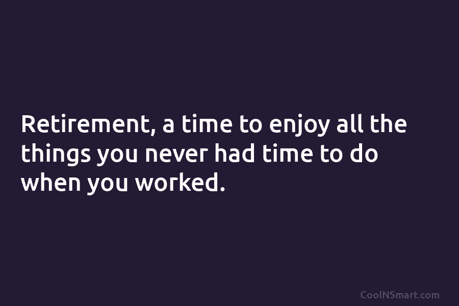 Retirement, a time to enjoy all the things you never had time to do when you worked.