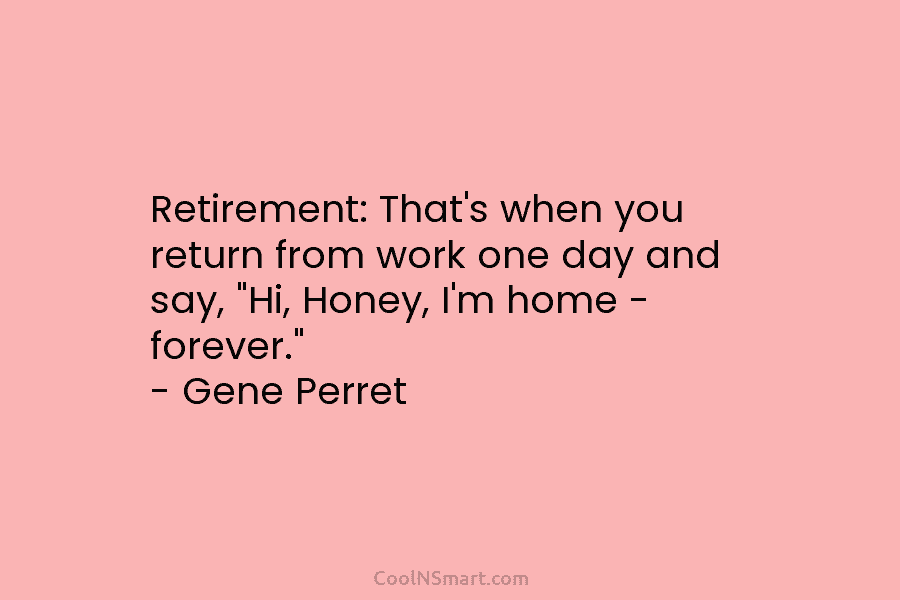 Retirement: That’s when you return from work one day and say, “Hi, Honey, I’m home – forever.” – Gene Perret