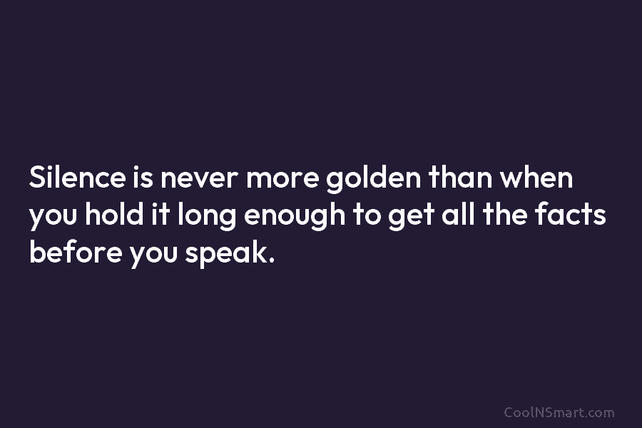 Silence is never more golden than when you hold it long enough to get all the facts before you speak.