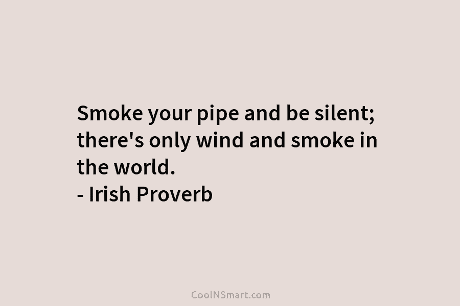 Smoke your pipe and be silent; there’s only wind and smoke in the world. – Irish Proverb