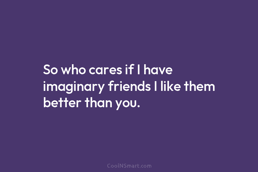 So who cares if I have imaginary friends I like them better than you.