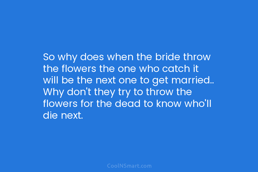 So why does when the bride throw the flowers the one who catch it will...