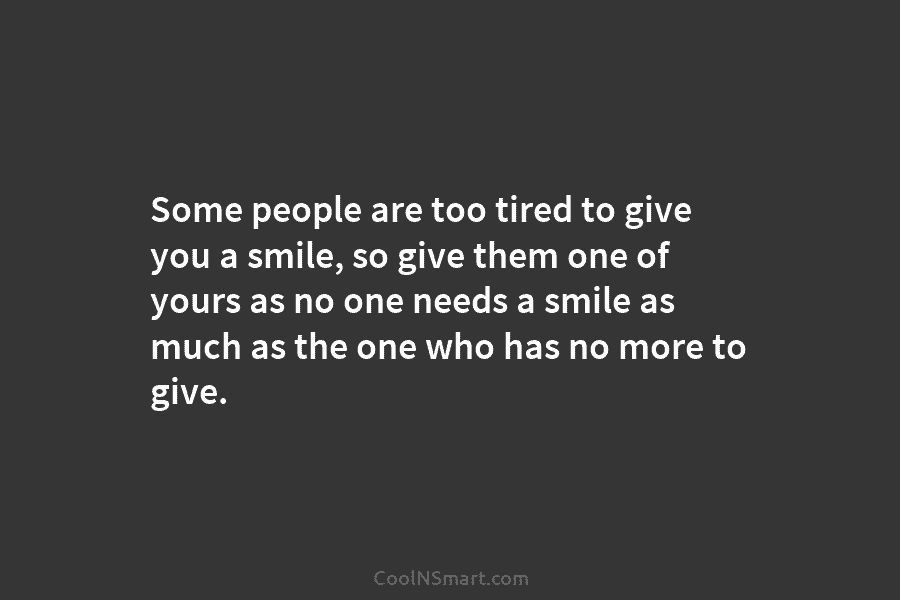 Some people are too tired to give you a smile, so give them one of yours as no one needs...