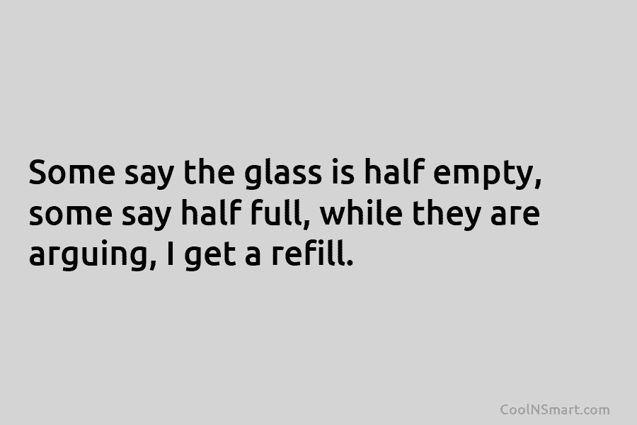 Some say the glass is half empty, some say half full, while they are arguing,...