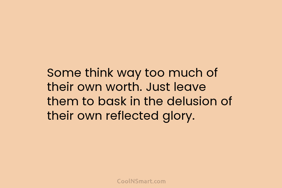 Some think way too much of their own worth. Just leave them to bask in...