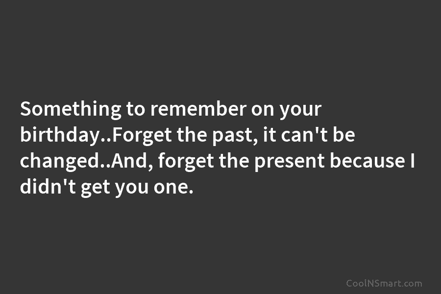 Something to remember on your birthday..Forget the past, it can’t be changed..And, forget the present because I didn’t get you...