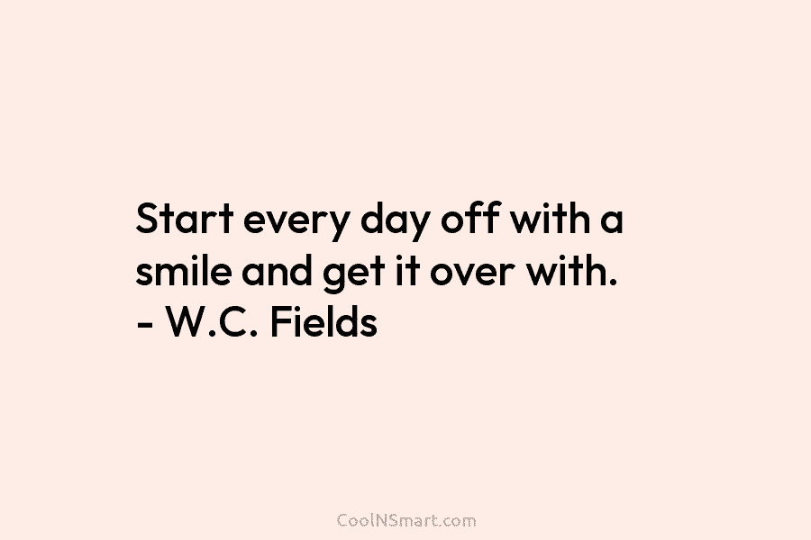 Start every day off with a smile and get it over with. – W.C. Fields