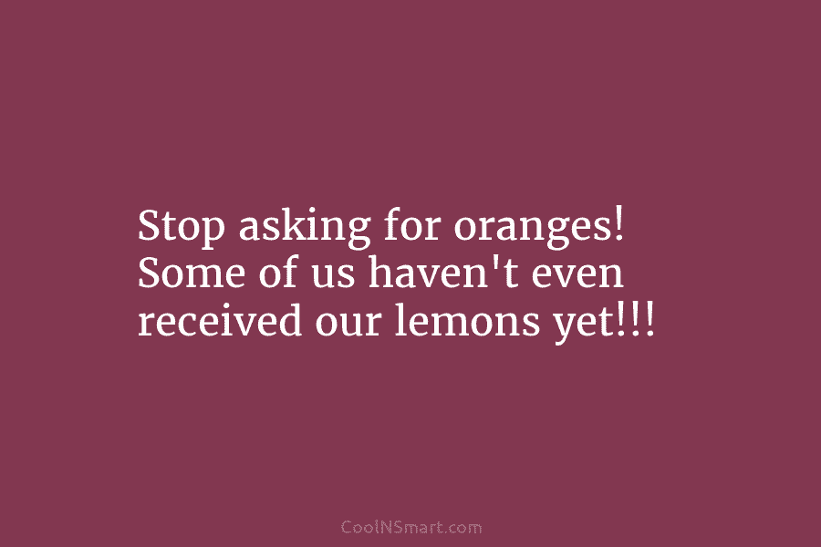 Stop asking for oranges! Some of us haven’t even received our lemons yet!!!