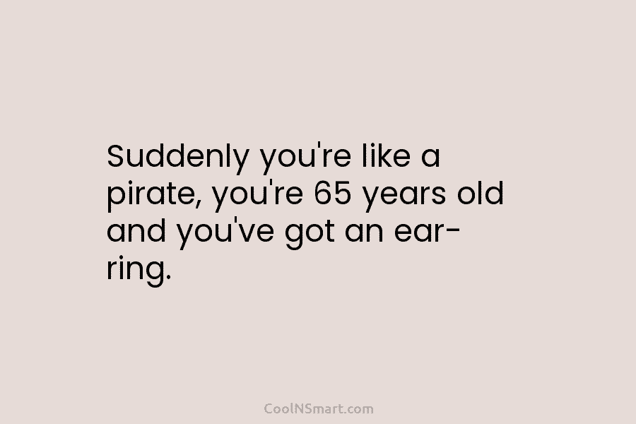 Suddenly you’re like a pirate, you’re 65 years old and you’ve got an ear- ring.