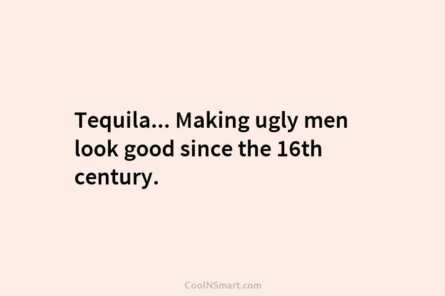 Tequila… Making ugly men look good since the 16th century.