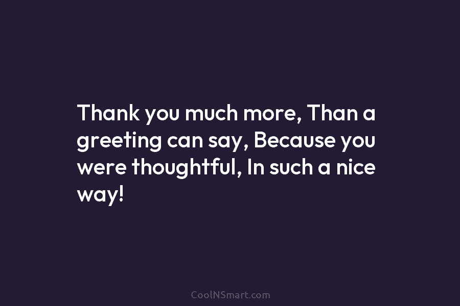 Thank you much more, Than a greeting can say, Because you were thoughtful, In such...