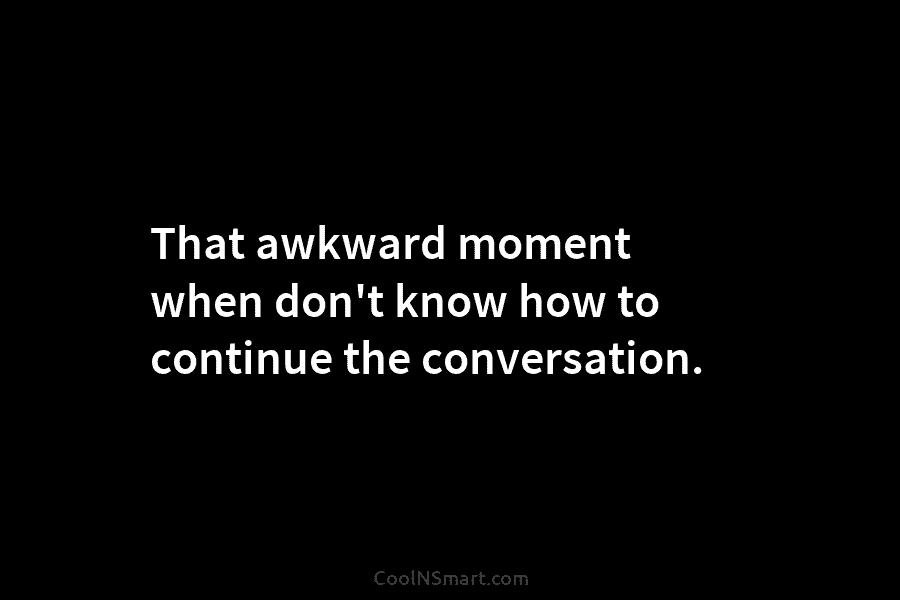 That awkward moment when don’t know how to continue the conversation.