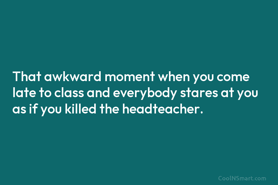That awkward moment when you come late to class and everybody stares at you as if you killed the headteacher.