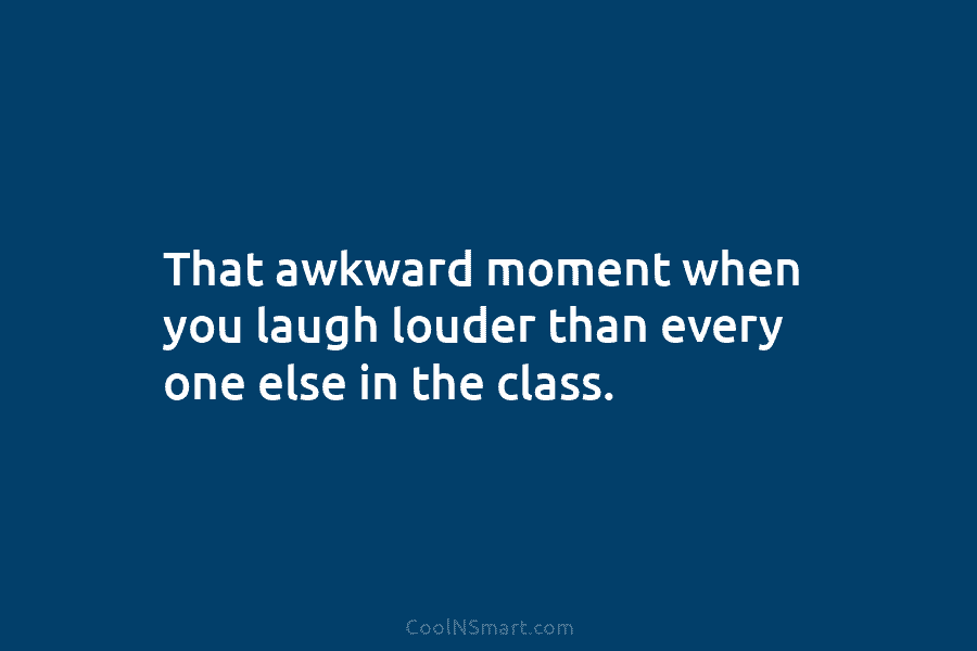 That awkward moment when you laugh louder than every one else in the class.