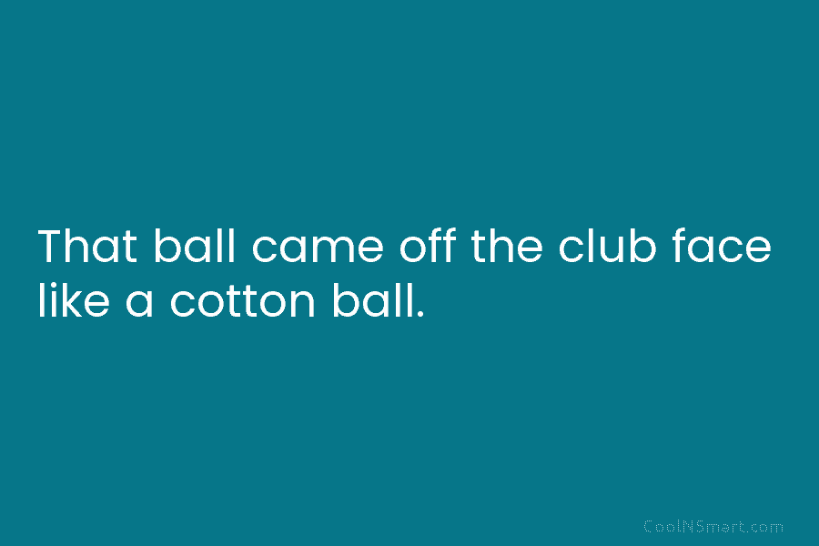 That ball came off the club face like a cotton ball.