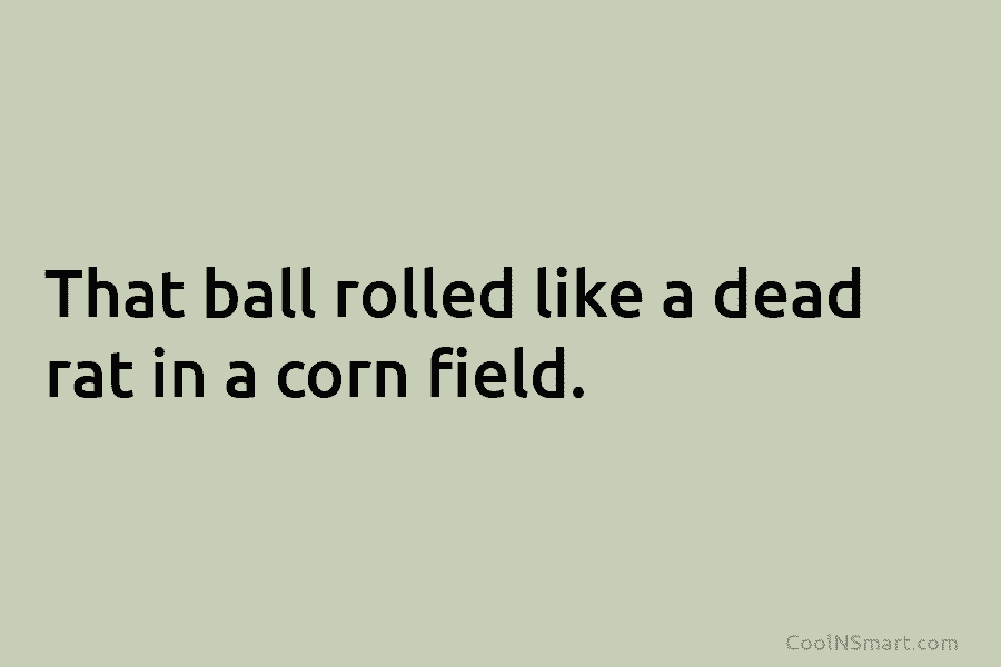 That ball rolled like a dead rat in a corn field.
