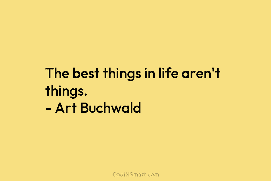 The best things in life aren’t things. – Art Buchwald
