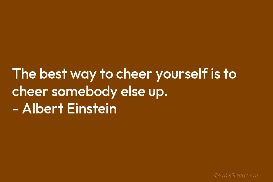 The best way to cheer yourself is to cheer somebody else up. – Albert Einstein