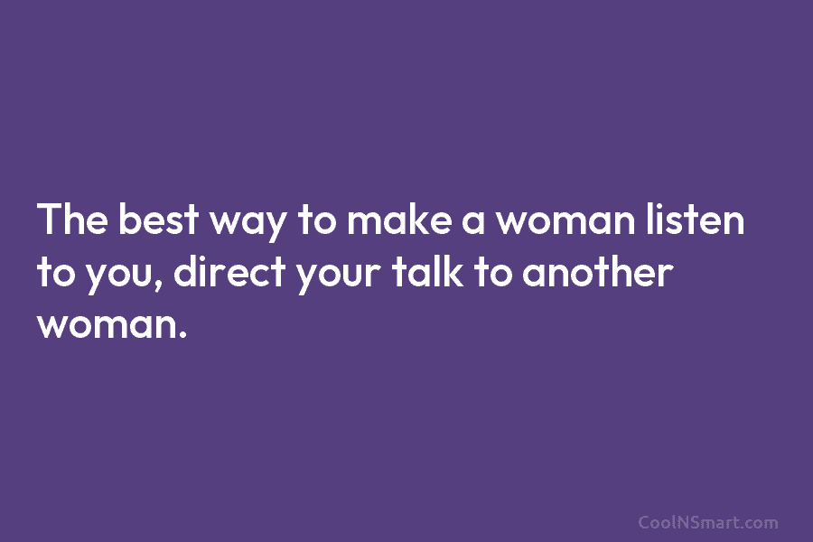 The best way to make a woman listen to you, direct your talk to another woman.