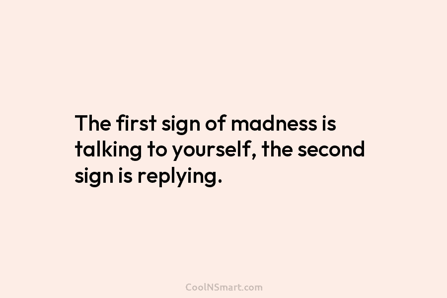 The first sign of madness is talking to yourself, the second sign is replying.