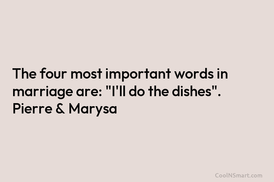 The four most important words in marriage are: “I’ll do the dishes”. Pierre & Marysa