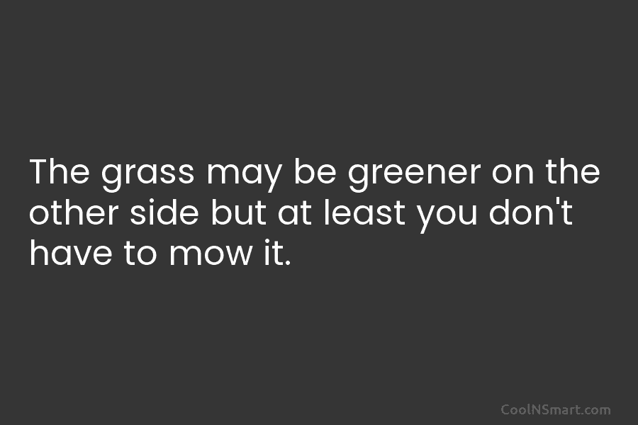The grass may be greener on the other side but at least you don’t have...