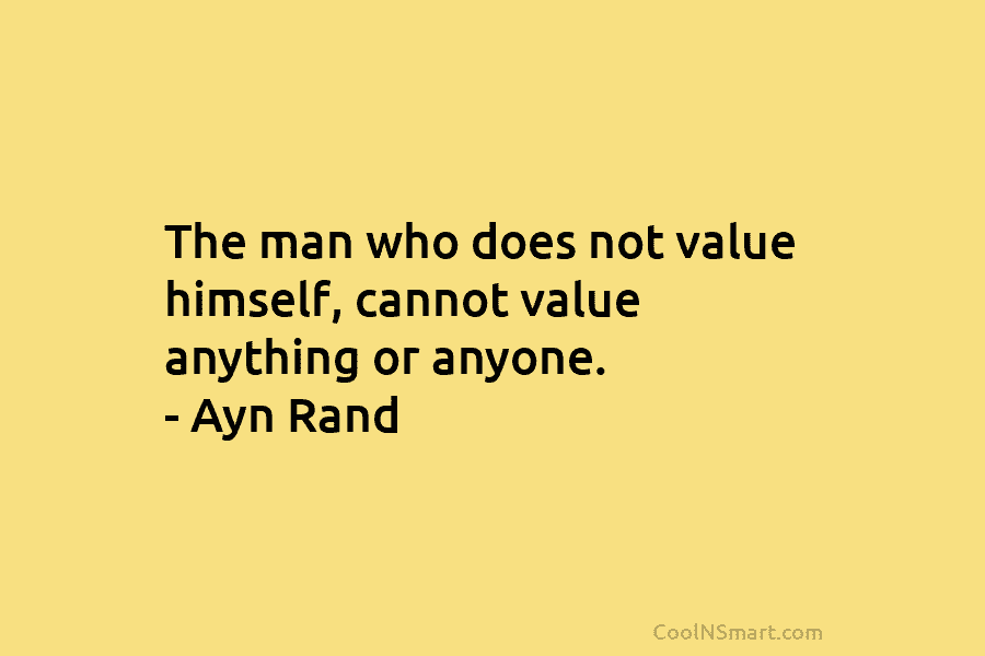 The man who does not value himself, cannot value anything or anyone. – Ayn Rand