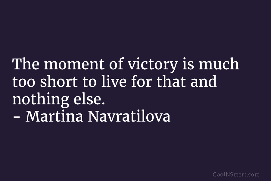 The moment of victory is much too short to live for that and nothing else. – Martina Navratilova