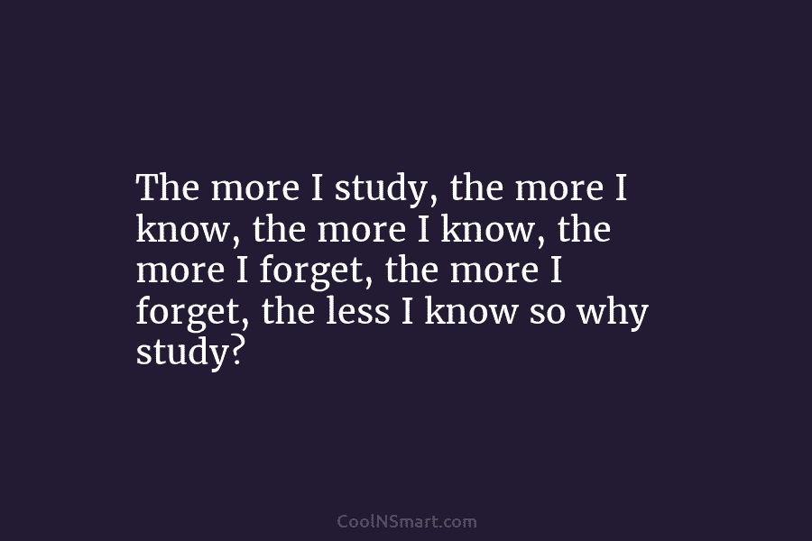 The more I study, the more I know, the more I know, the more I...