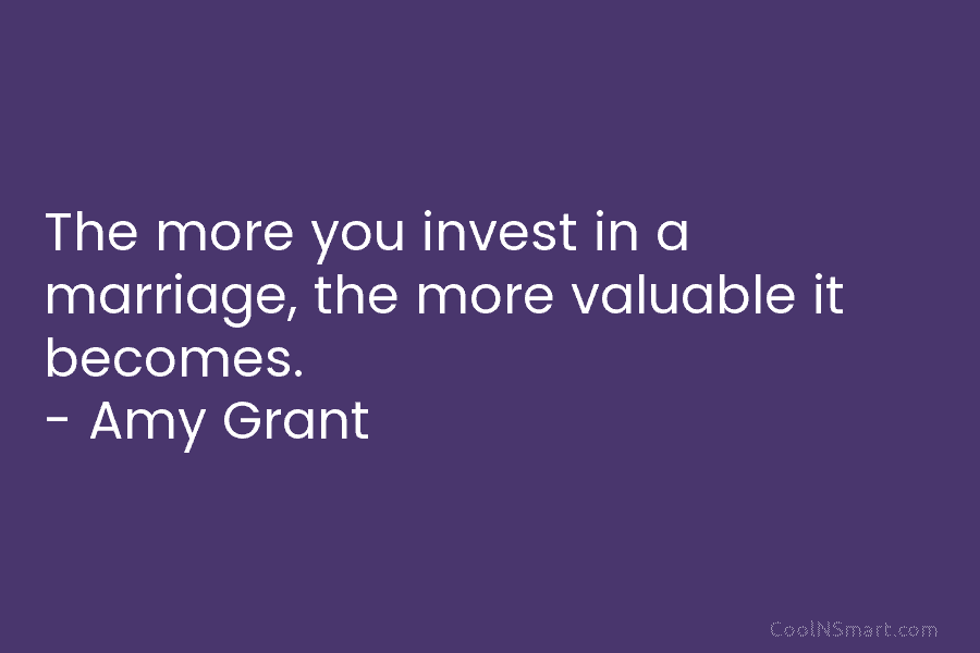The more you invest in a marriage, the more valuable it becomes. – Amy Grant