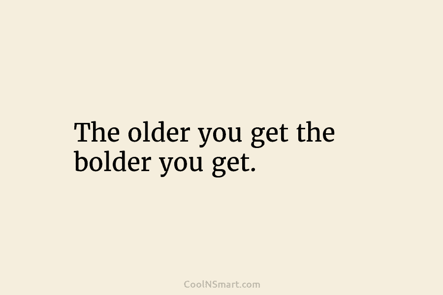 The older you get the bolder you get.
