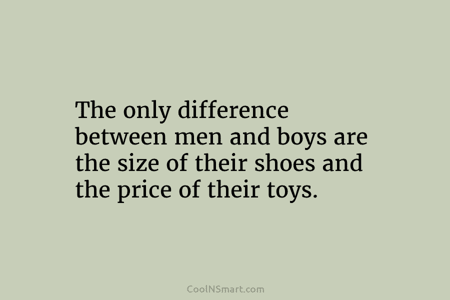 The only difference between men and boys are the size of their shoes and the...