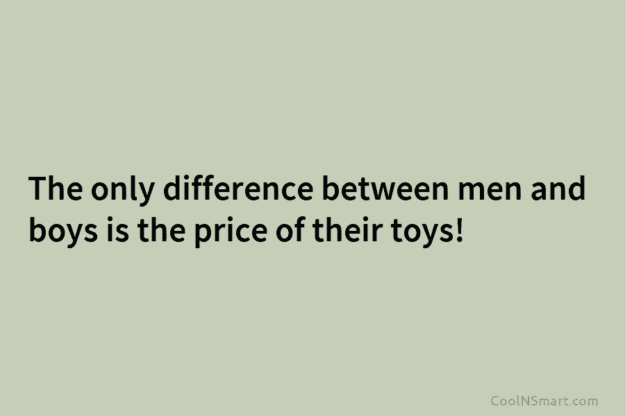 The only difference between men and boys is the price of their toys!