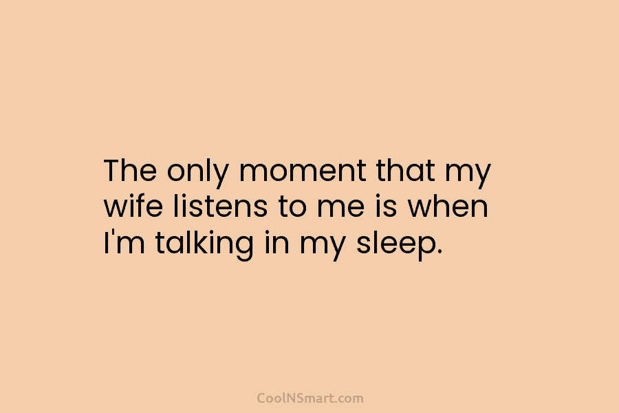 The only moment that my wife listens to me is when I’m talking in my sleep.