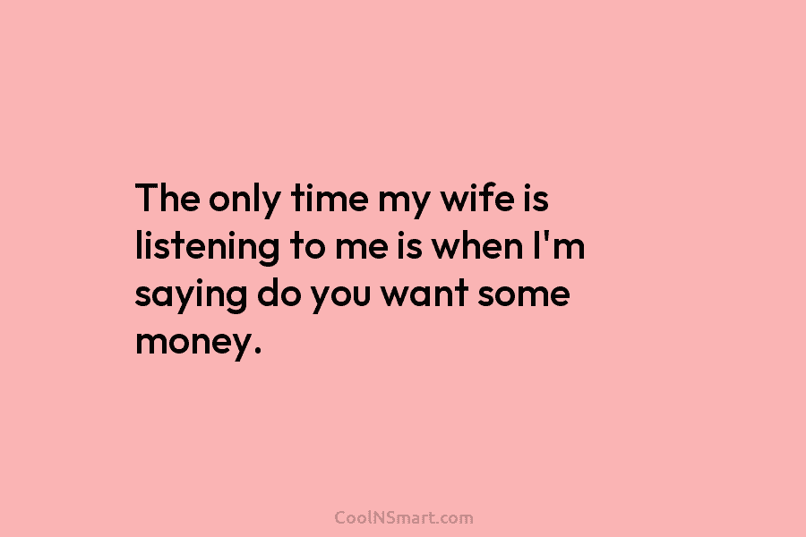 The only time my wife is listening to me is when I’m saying do you...