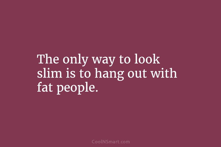 The only way to look slim is to hang out with fat people.
