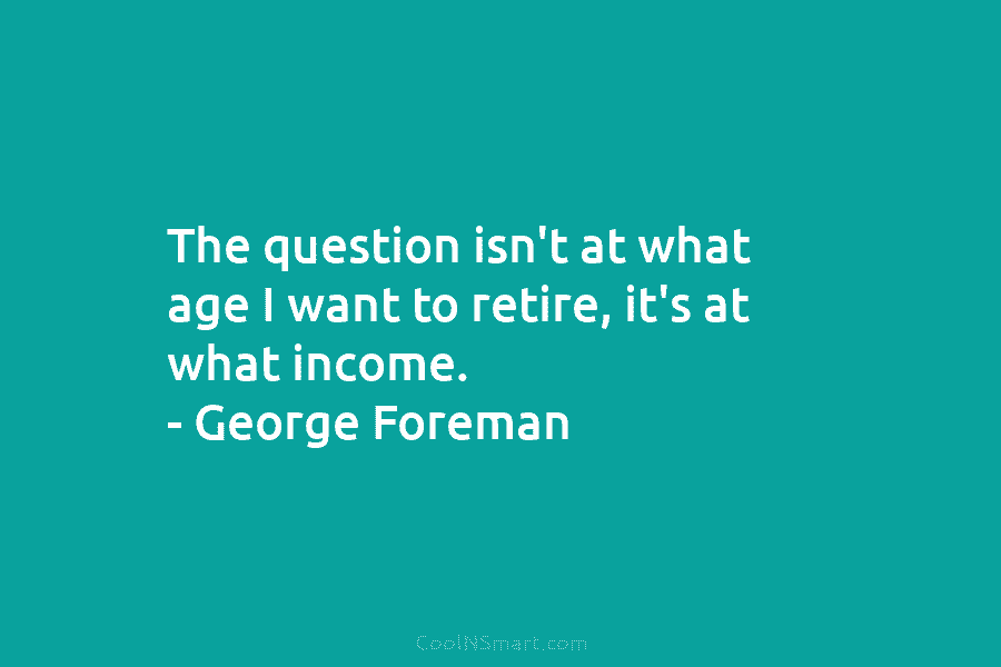 The question isn’t at what age I want to retire, it’s at what income. –...