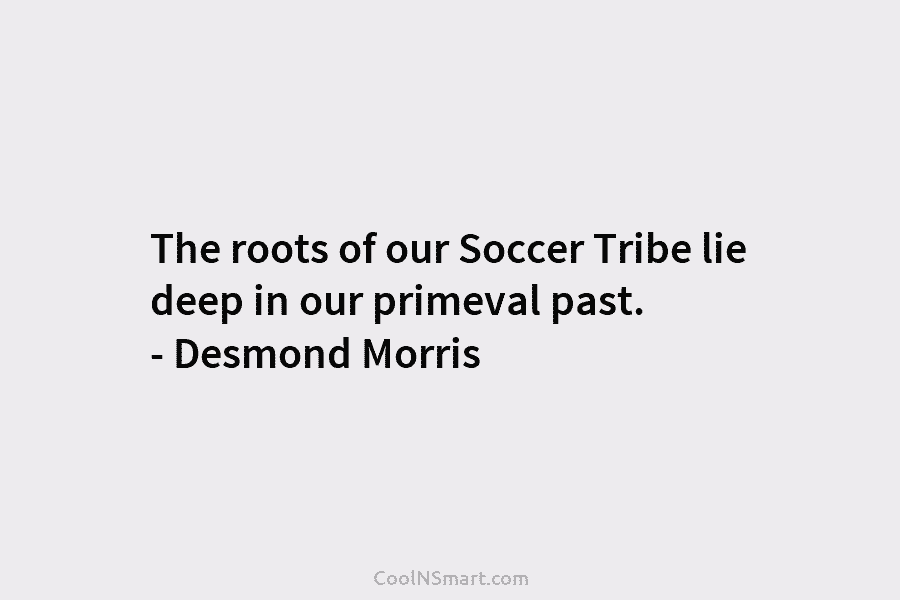The roots of our Soccer Tribe lie deep in our primeval past. – Desmond Morris