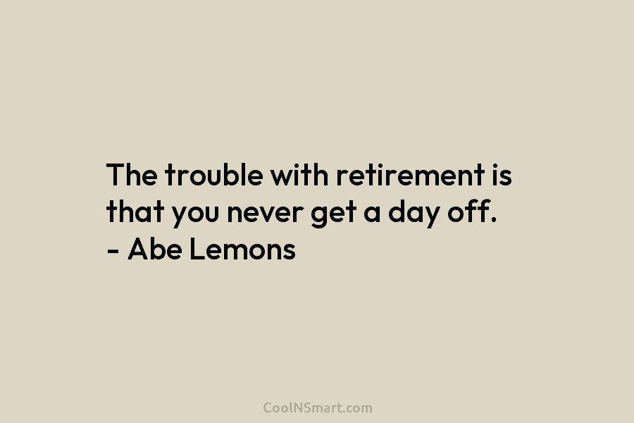 The trouble with retirement is that you never get a day off. – Abe Lemons