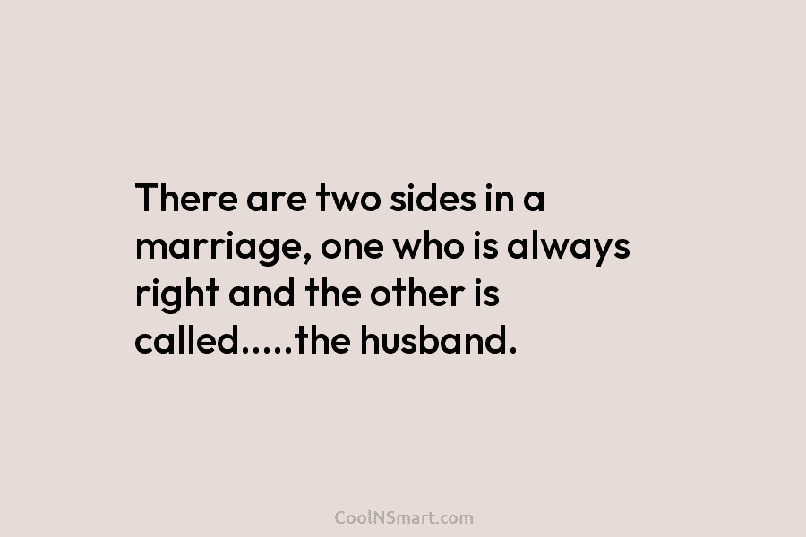There are two sides in a marriage, one who is always right and the other is called…..the husband.