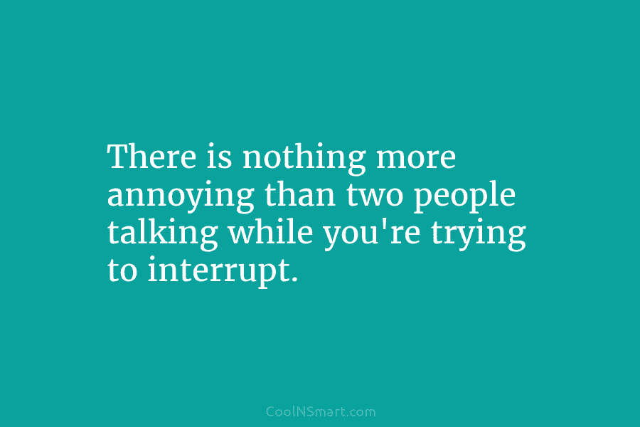 There is nothing more annoying than two people talking while you’re trying to interrupt.
