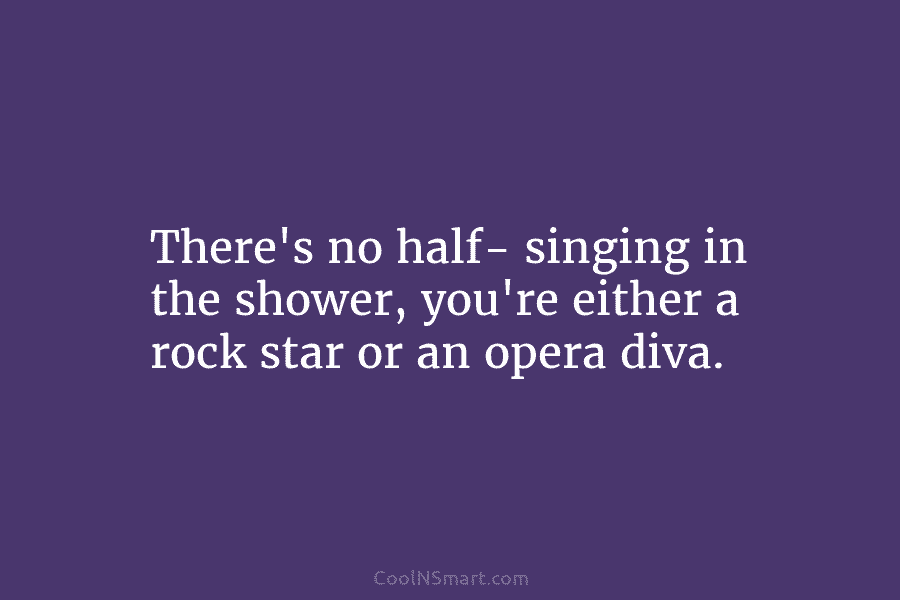 There’s no half- singing in the shower, you’re either a rock star or an opera...