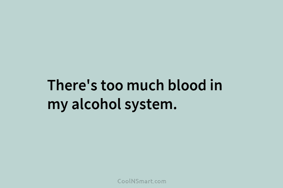 There’s too much blood in my alcohol system.
