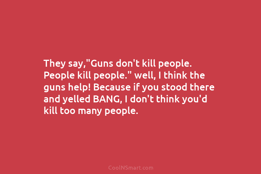 They say,”Guns don’t kill people. People kill people.” well, I think the guns help! Because...