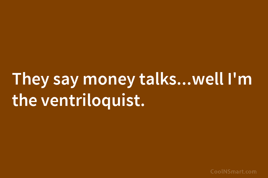 They say money talks…well I’m the ventriloquist.