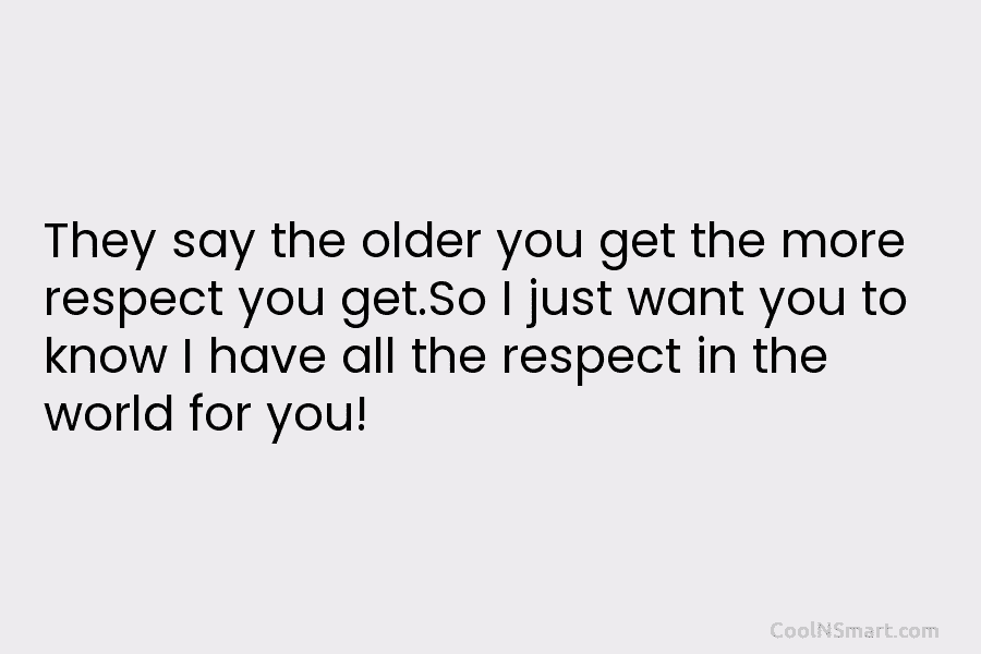 They say the older you get the more respect you get.So I just want you...