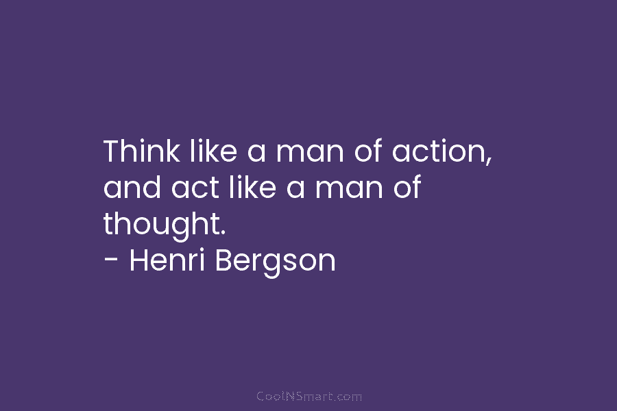 Think like a man of action, and act like a man of thought. – Henri Bergson